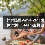 外媒整理Valve 26年硬件计划：Steam主机回归 各项设备井喷式上线